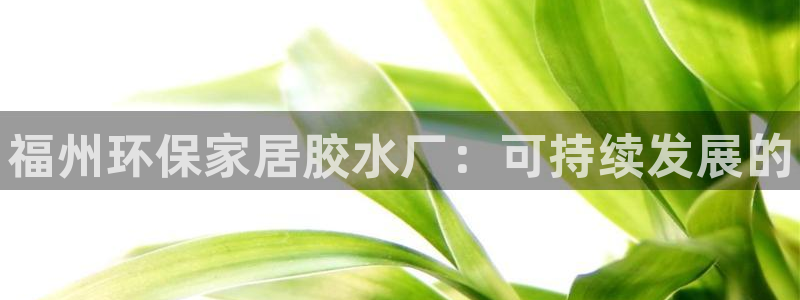 杏耀注册登录官网：福州环保家居胶水厂：可持续发展的
