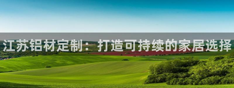 杏耀手机登录线路测速：江苏铝材定制：打造可持续的家居选择